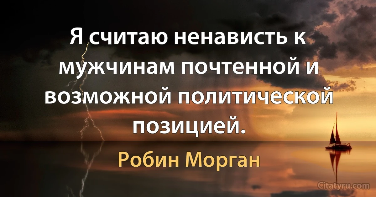 Я считаю ненависть к мужчинам почтенной и возможной политической позицией. (Робин Морган)