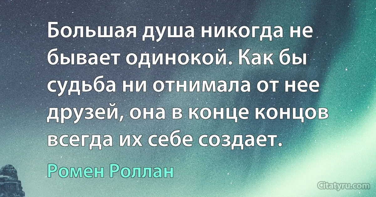 Большая душа никогда не бывает одинокой. Как бы судьба ни отнимала от нее друзей, она в конце концов всегда их себе создает. (Ромен Роллан)