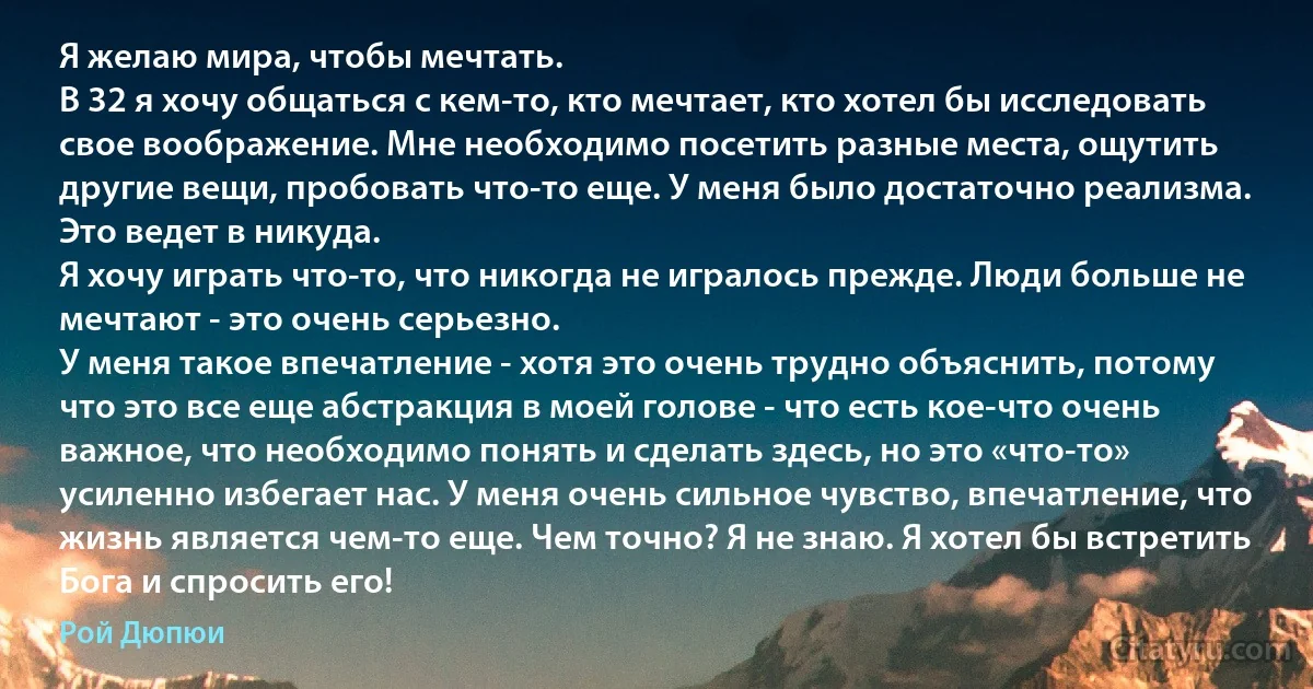 Я желаю мира, чтобы мечтать.
В 32 я хочу общаться с кем-то, кто мечтает, кто хотел бы исследовать свое воображение. Мне необходимо посетить разные места, ощутить другие вещи, пробовать что-то еще. У меня было достаточно реализма. Это ведет в никуда.
Я хочу играть что-то, что никогда не игралось прежде. Люди больше не мечтают - это очень серьезно.
У меня такое впечатление - хотя это очень трудно объяснить, потому что это все еще абстракция в моей голове - что есть кое-что очень важное, что необходимо понять и сделать здесь, но это «что-то» усиленно избегает нас. У меня очень сильное чувство, впечатление, что жизнь является чем-то еще. Чем точно? Я не знаю. Я хотел бы встретить Бога и спросить его! (Рой Дюпюи)