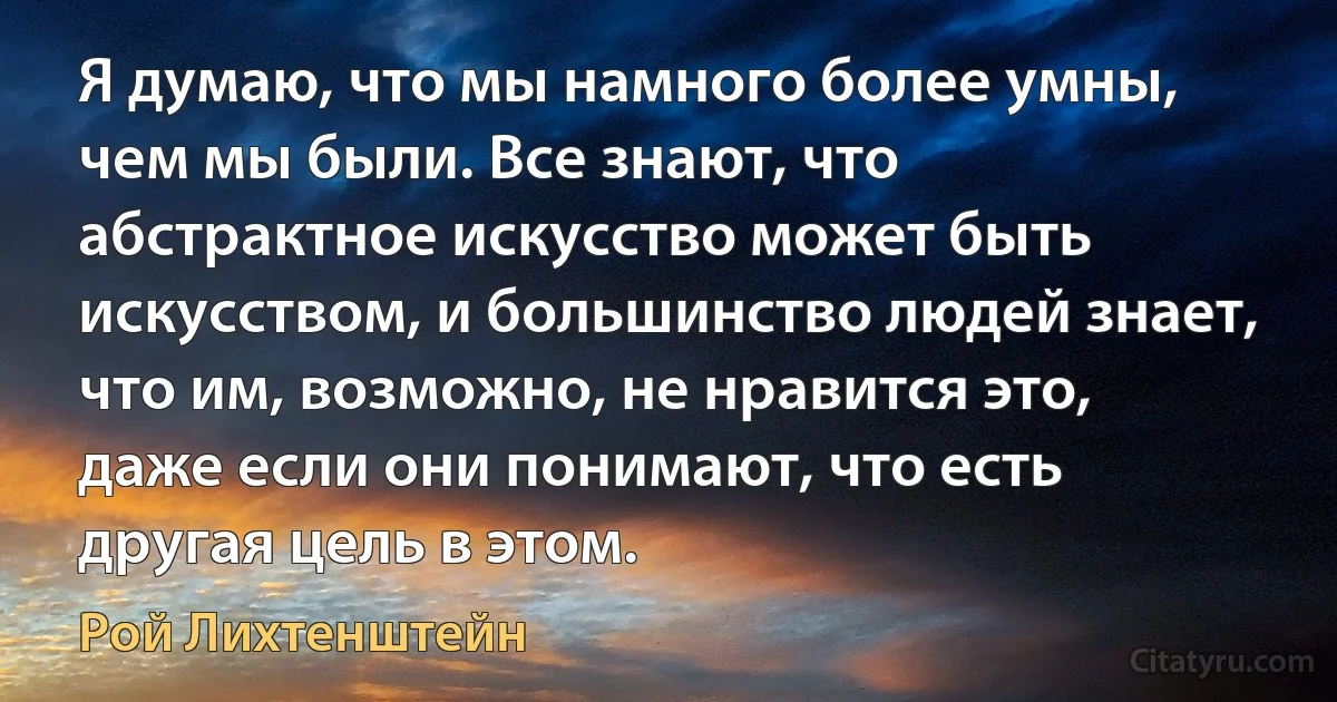 Я думаю, что мы намного более умны, чем мы были. Все знают, что абстрактное искусство может быть искусством, и большинство людей знает, что им, возможно, не нравится это, даже если они понимают, что есть другая цель в этом. (Рой Лихтенштейн)