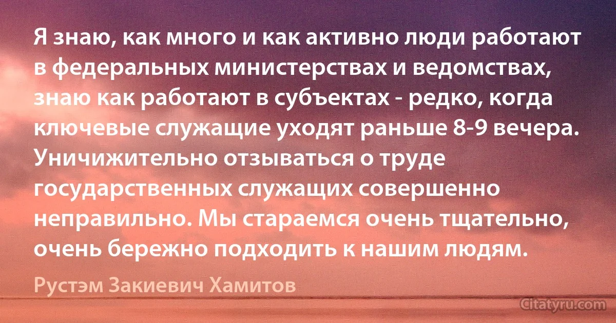 Я знаю, как много и как активно люди работают в федеральных министерствах и ведомствах, знаю как работают в субъектах - редко, когда ключевые служащие уходят раньше 8-9 вечера. Уничижительно отзываться о труде государственных служащих совершенно неправильно. Мы стараемся очень тщательно, очень бережно подходить к нашим людям. (Рустэм Закиевич Хамитов)