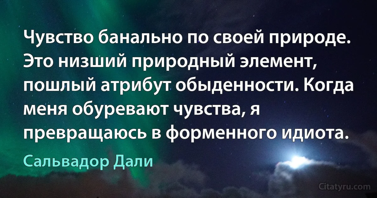 Чувство банально по своей природе. Это низший природный элемент, пошлый атрибут обыденности. Когда меня обуревают чувства, я превращаюсь в форменного идиота. (Сальвадор Дали)