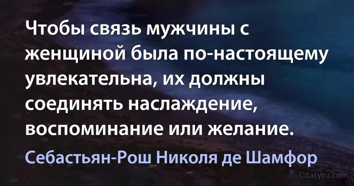 Чтобы связь мужчины с женщиной была по-настоящему увлекательна, их должны соединять наслаждение, воспоминание или желание. (Себастьян-Рош Николя де Шамфор)