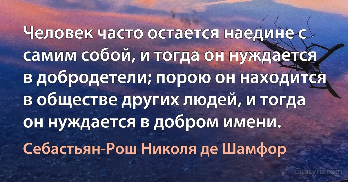 Человек часто остается наедине с самим собой, и тогда он нуждается в добродетели; порою он находится в обществе других людей, и тогда он нуждается в добром имени. (Себастьян-Рош Николя де Шамфор)