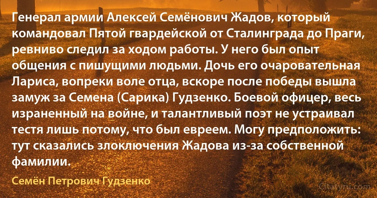 Генерал армии Алексей Семёнович Жадов, который командовал Пятой гвардейской от Сталинграда до Праги, ревниво следил за ходом работы. У него был опыт общения с пишущими людьми. Дочь его очаровательная Лариса, вопреки воле отца, вскоре после победы вышла замуж за Семена (Сарика) Гудзенко. Боевой офицер, весь израненный на войне, и талантливый поэт не устраивал тестя лишь потому, что был евреем. Могу предположить: тут сказались злоключения Жадова из-за собственной фамилии. (Семён Петрович Гудзенко)