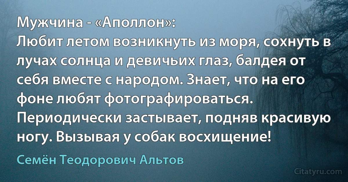 Мужчина - «Аполлон»:
Любит летом возникнуть из моря, сохнуть в лучах солнца и девичьих глаз, балдея от себя вместе с народом. Знает, что на его фоне любят фотографироваться. Периодически застывает, подняв красивую ногу. Вызывая у собак восхищение! (Семён Теодорович Альтов)