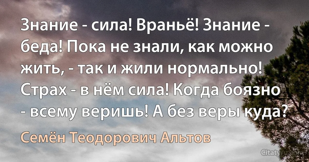 Знание - сила! Враньё! Знание - беда! Пока не знали, как можно жить, - так и жили нормально! Страх - в нём сила! Когда боязно - всему веришь! А без веры куда? (Семён Теодорович Альтов)