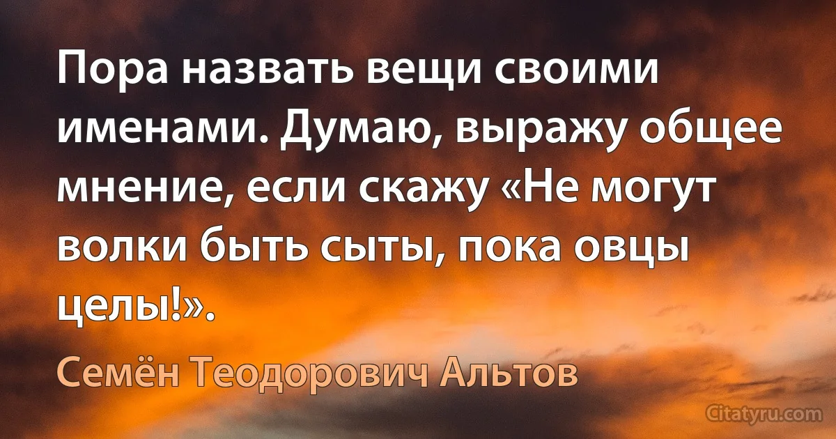 Пора назвать вещи своими именами. Думаю, выражу общее мнение, если скажу «Не могут волки быть сыты, пока овцы целы!». (Семён Теодорович Альтов)