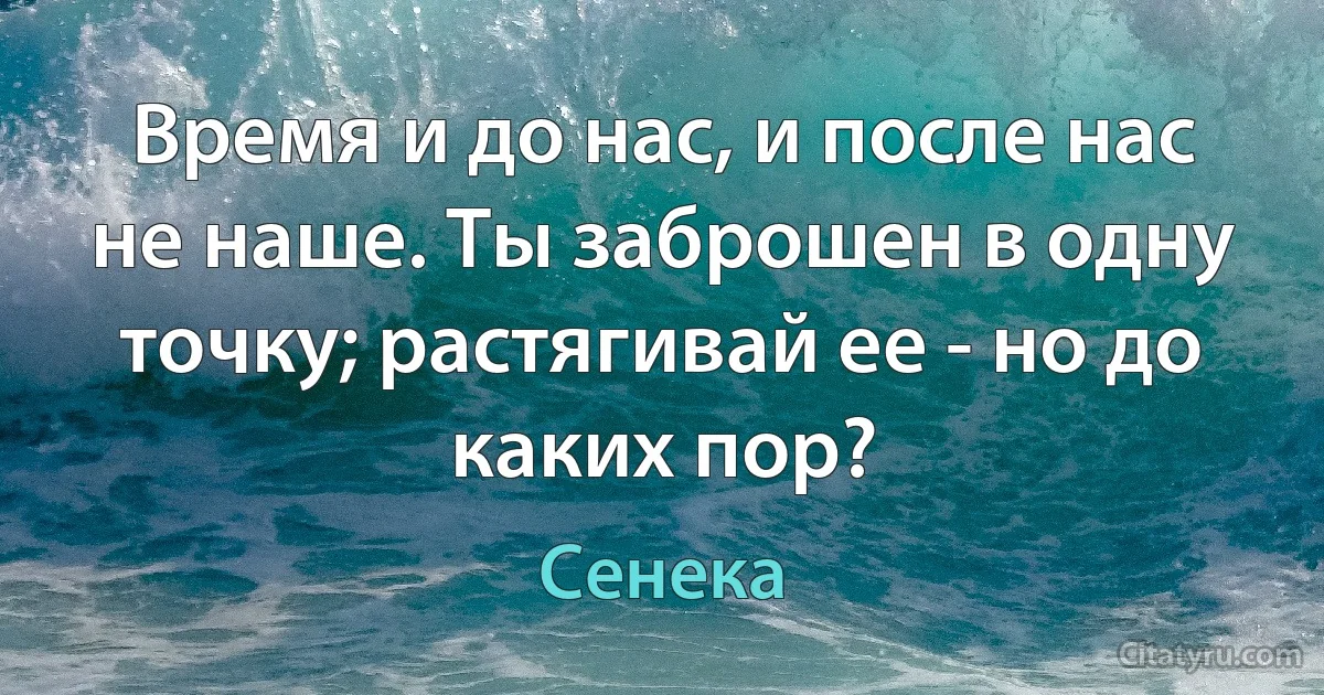 Время и до нас, и после нас не наше. Ты заброшен в одну точку; растягивай ее - но до каких пор? (Сенека)