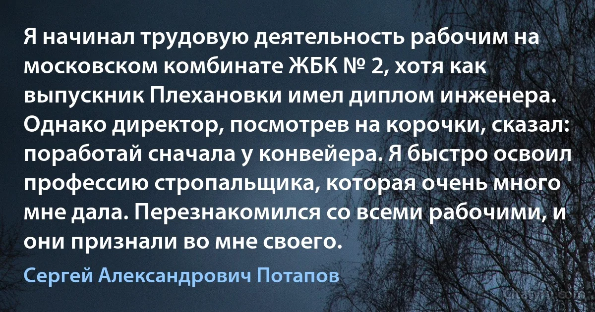 Я начинал трудовую деятельность рабочим на московском комбинате ЖБК № 2, хотя как выпускник Плехановки имел диплом инженера. Однако директор, посмотрев на корочки, сказал: поработай сначала у конвейера. Я быстро освоил профессию стропальщика, которая очень много мне дала. Перезнакомился со всеми рабочими, и они признали во мне своего. (Сергей Александрович Потапов)