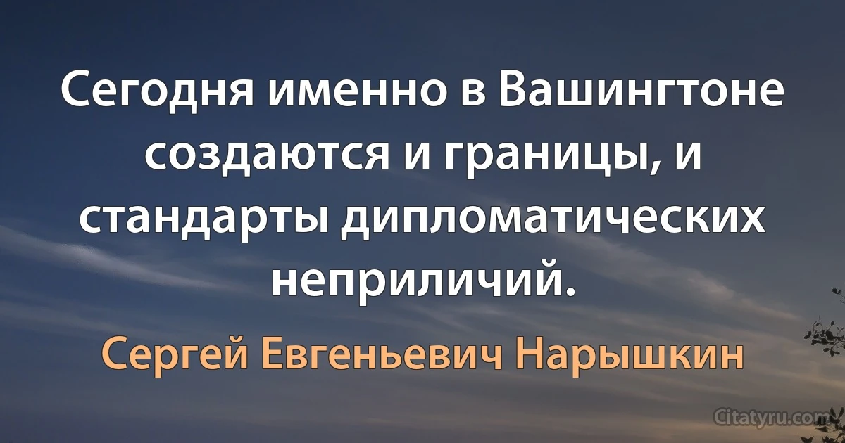 Сегодня именно в Вашингтоне создаются и границы, и стандарты дипломатических неприличий. (Сергей Евгеньевич Нарышкин)