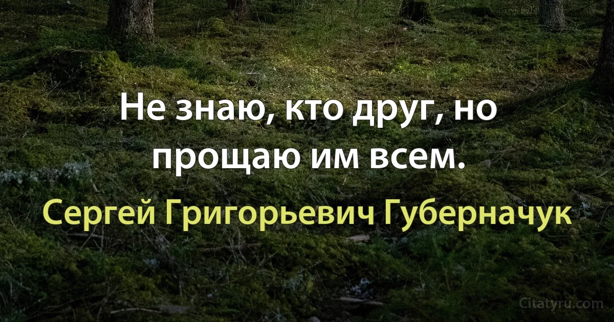 Не знаю, кто друг, но прощаю им всем. (Сергей Григорьевич Губерначук)