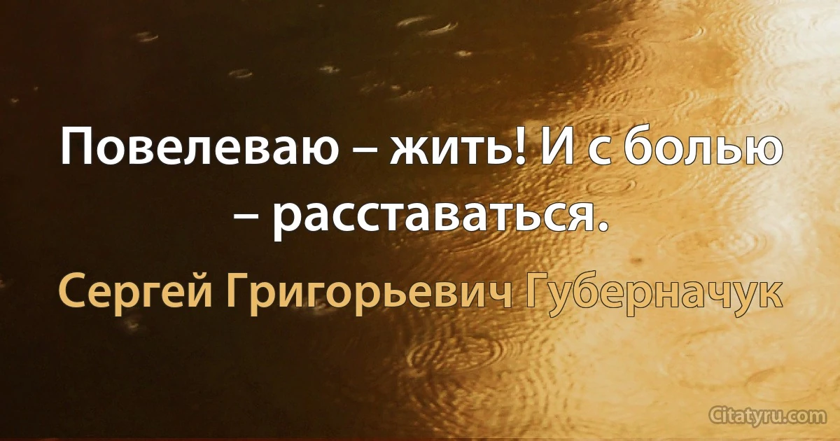 Повелеваю – жить! И с болью – расставаться. (Сергей Григорьевич Губерначук)