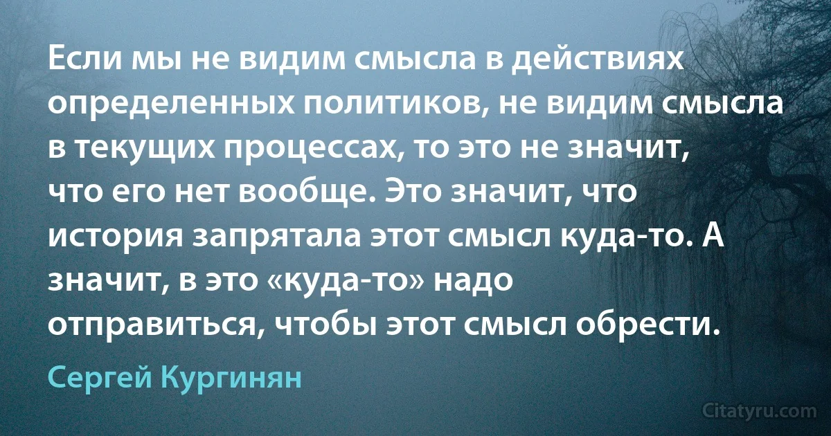 Если мы не видим смысла в действиях определенных политиков, не видим смысла в текущих процессах, то это не значит, что его нет вообще. Это значит, что история запрятала этот смысл куда-то. А значит, в это «куда-то» надо отправиться, чтобы этот смысл обрести. (Сергей Кургинян)