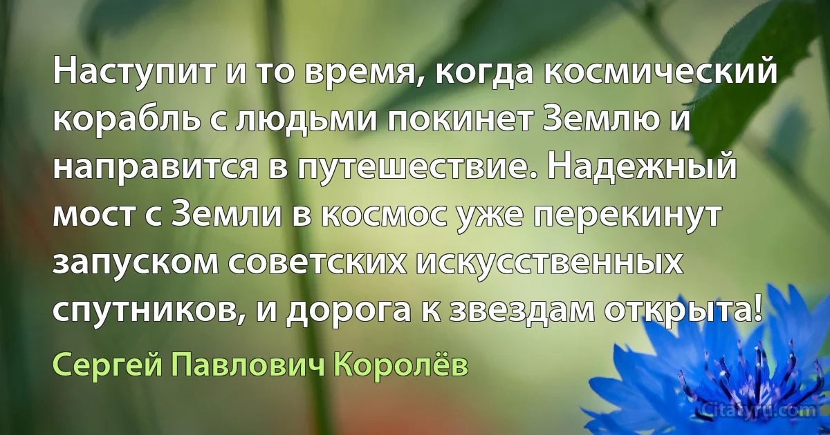 Наступит и то время, когда космический корабль с людьми покинет Землю и направится в путешествие. Надежный мост с Земли в космос уже перекинут запуском советских искусственных спутников, и дорога к звездам открыта! (Сергей Павлович Королёв)