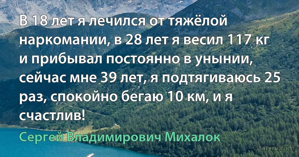 В 18 лет я лечился от тяжёлой наркомании, в 28 лет я весил 117 кг и прибывал постоянно в унынии, сейчас мне 39 лет, я подтягиваюсь 25 раз, спокойно бегаю 10 км, и я счастлив! (Сергей Владимирович Михалок)