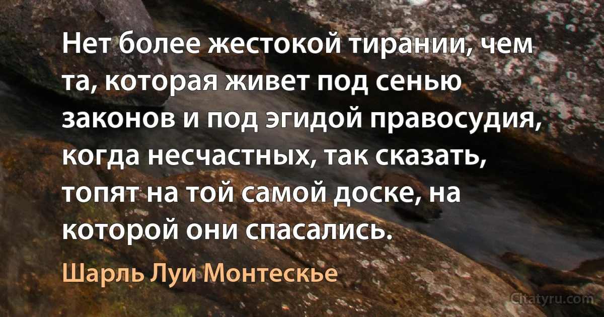 Нет более жестокой тирании, чем та, которая живет под сенью законов и под эгидой правосудия, когда несчастных, так сказать, топят на той самой доске, на которой они спасались. (Шарль Луи Монтескье)