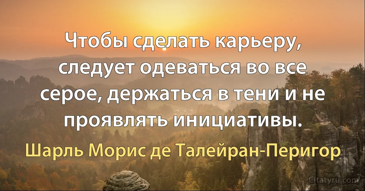 Чтобы сделать карьеру, следует одеваться во все серое, держаться в тени и не проявлять инициативы. (Шарль Морис де Талейран-Перигор)