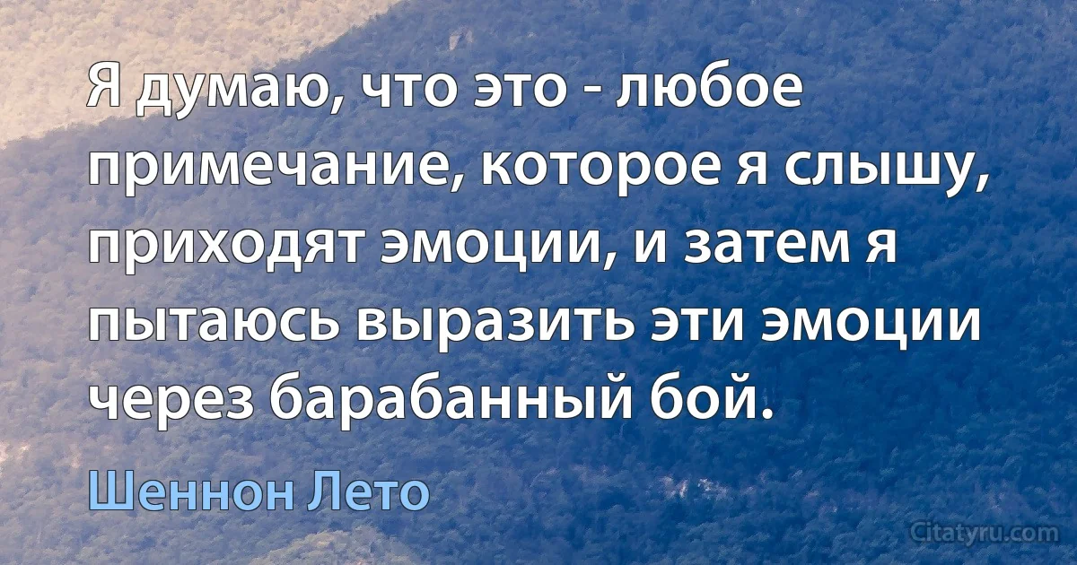 Я думаю, что это - любое примечание, которое я слышу, приходят эмоции, и затем я пытаюсь выразить эти эмоции через барабанный бой. (Шеннон Лето)