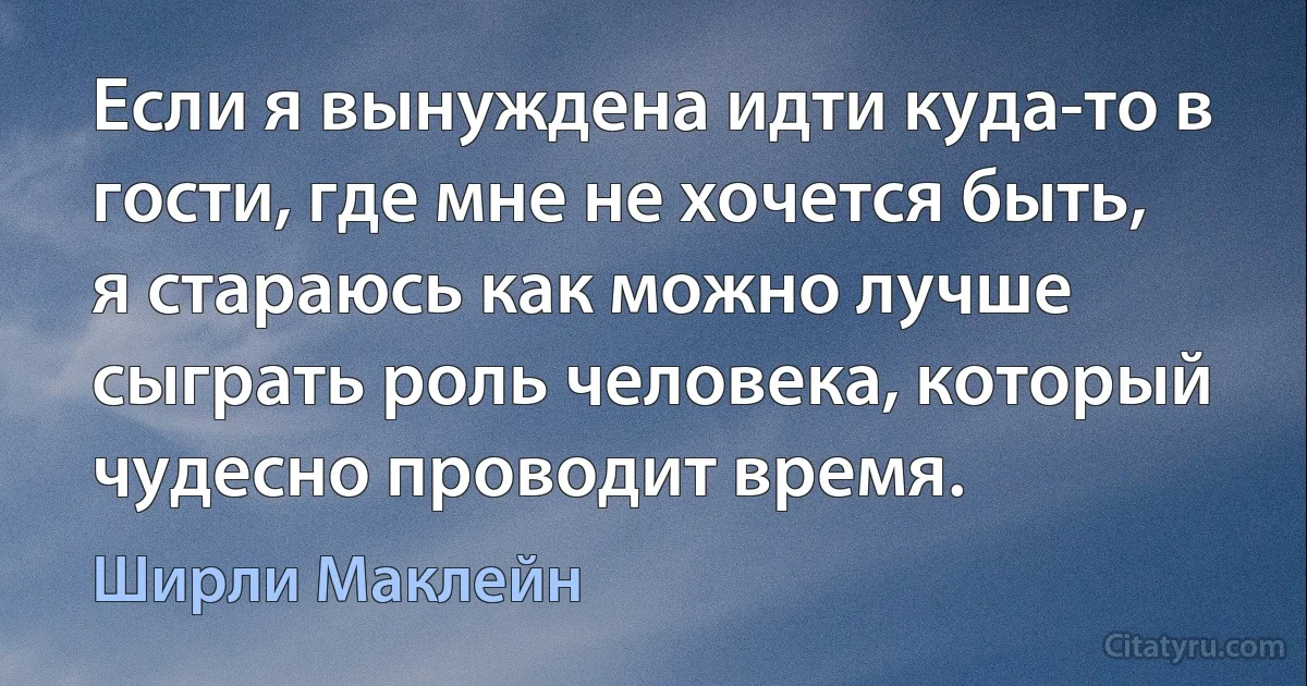 Если я вынуждена идти куда-то в гости, где мне не хочется быть, я стараюсь как можно лучше сыграть роль человека, который чудесно проводит время. (Ширли Маклейн)