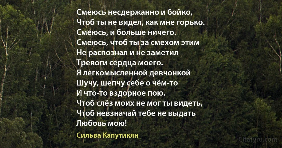 Смеюсь несдержанно и бойко,
Чтоб ты не видел, как мне горько.
Смеюсь, и больше ничего.
Смеюсь, чтоб ты за смехом этим
Не распознал и не заметил
Тревоги сердца моего.
Я легкомысленной девчонкой
Шучу, шепчу себе о чём-то
И что-то вздорное пою.
Чтоб слёз моих не мог ты видеть,
Чтоб невзначай тебе не выдать
Любовь мою! (Сильва Капутикян)