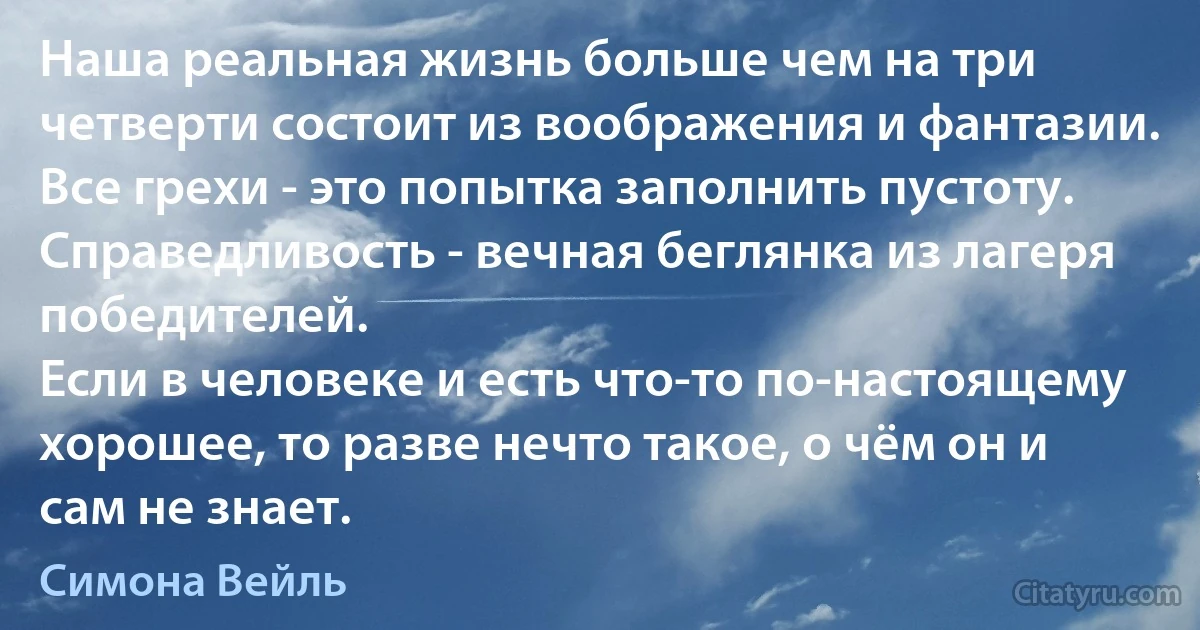 Наша реальная жизнь больше чем на три четверти состоит из воображения и фантазии.
Все грехи - это попытка заполнить пустоту.
Справедливость - вечная беглянка из лагеря победителей.
Если в человеке и есть что-то по-настоящему хорошее, то разве нечто такое, о чём он и сам не знает. (Симона Вейль)