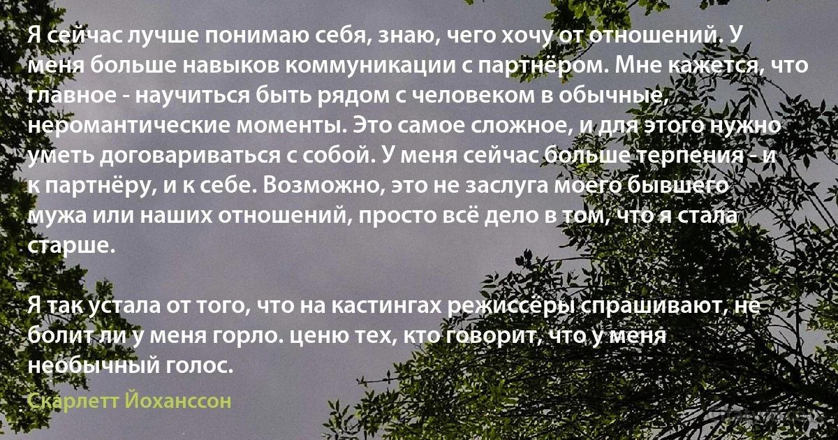 Я сейчас лучше понимаю себя, знаю, чего хочу от отношений. У меня больше навыков коммуникации с партнёром. Мне кажется, что главное - научиться быть рядом с человеком в обычные, неромантические моменты. Это самое сложное, и для этого нужно уметь договариваться с собой. У меня сейчас больше терпения - и к партнёру, и к себе. Возможно, это не заслуга моего бывшего мужа или наших отношений, просто всё дело в том, что я стала старше.

Я так устала от того, что на кастингах режиссёры спрашивают, не болит ли у меня горло. ценю тех, кто говорит, что у меня необычный голос. (Скарлетт Йоханссон)