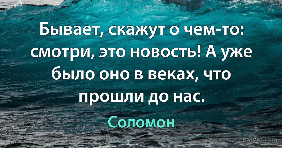 Бывает, скажут о чем-то: смотри, это новость! А уже было оно в веках, что прошли до нас. (Соломон)