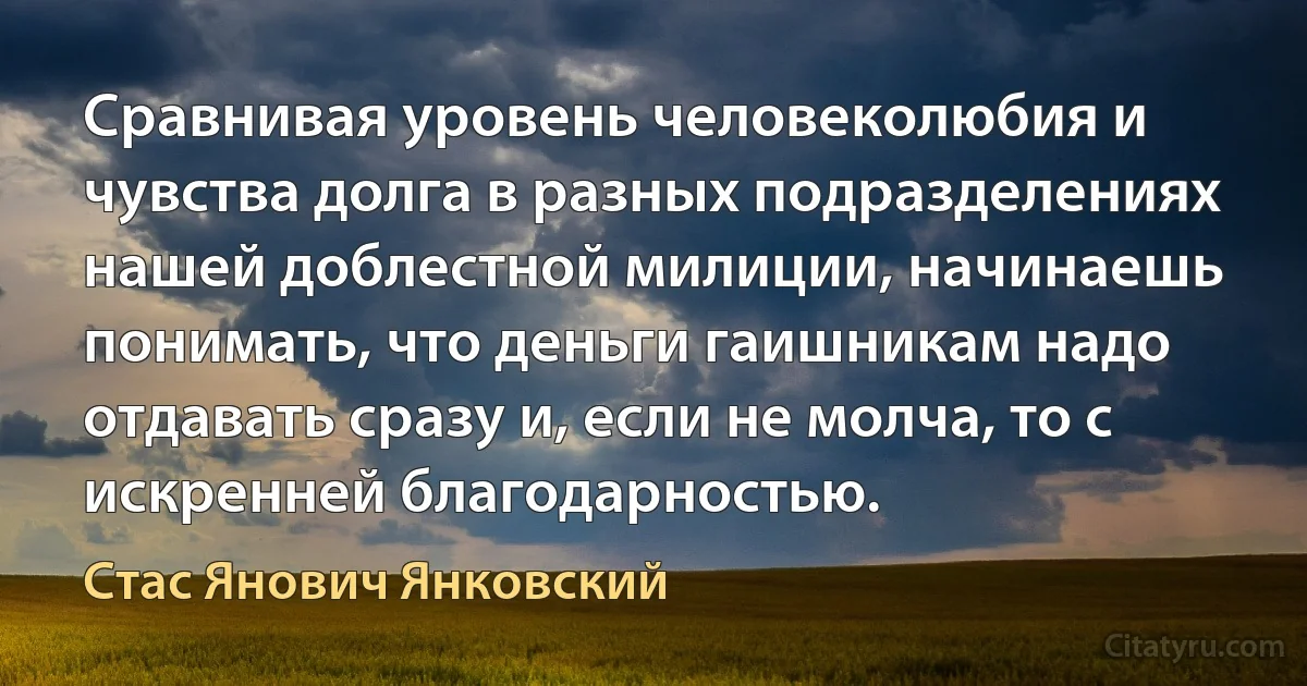 Сравнивая уровень человеколюбия и чувства долга в разных подразделениях нашей доблестной милиции, начинаешь понимать, что деньги гаишникам надо отдавать сразу и, если не молча, то с искренней благодарностью. (Стас Янович Янковский)