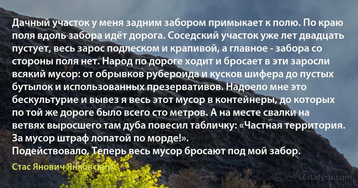 Дачный участок у меня задним забором примыкает к полю. По краю поля вдоль забора идёт дорога. Соседский участок уже лет двадцать пустует, весь зарос подлеском и крапивой, а главное - забора со стороны поля нет. Народ по дороге ходит и бросает в эти заросли всякий мусор: от обрывков рубероида и кусков шифера до пустых бутылок и использованных презервативов. Надоело мне это беcкультурие и вывез я весь этот мусор в контейнеры, до которых по той же дороге было всего сто метров. А на месте свалки на ветвях выросшего там дуба повесил табличку: «Частная территория. За мусор штраф лопатой по морде!».
Подействовало. Теперь весь мусор бросают под мой забор. (Стас Янович Янковский)