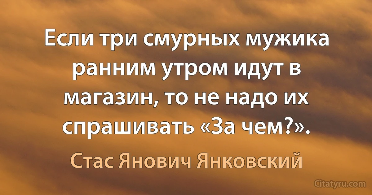 Если три смурных мужика ранним утром идут в магазин, то не надо их спрашивать «За чем?». (Стас Янович Янковский)