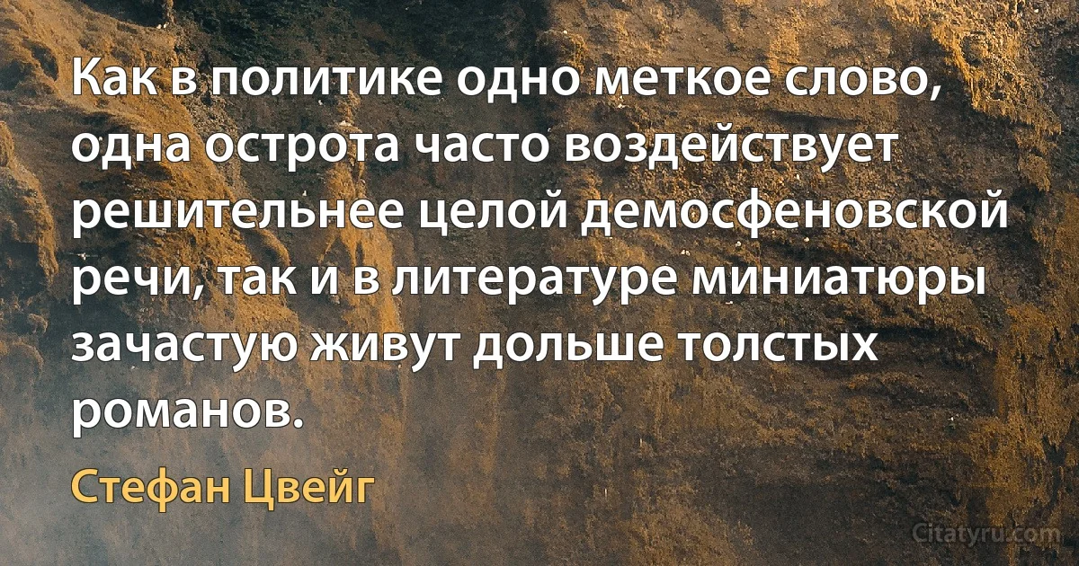 Как в политике одно меткое слово, одна острота часто воздействует решительнее целой демосфеновской речи, так и в литературе миниатюры зачастую живут дольше толстых романов. (Стефан Цвейг)