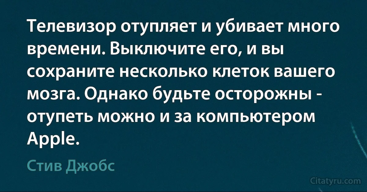 Телевизор отупляет и убивает много времени. Выключите его, и вы сохраните несколько клеток вашего мозга. Однако будьте осторожны - отупеть можно и за компьютером Apple. (Стив Джобс)