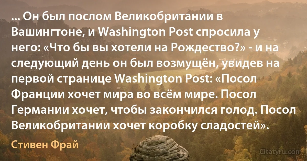 ... Он был послом Великобритании в Вашингтоне, и Washington Post спросила у него: «Что бы вы хотели на Рождество?» - и на следующий день он был возмущён, увидев на первой странице Washington Post: «Посол Франции хочет мира во всём мире. Посол Германии хочет, чтобы закончился голод. Посол Великобритании хочет коробку сладостей». (Стивен Фрай)