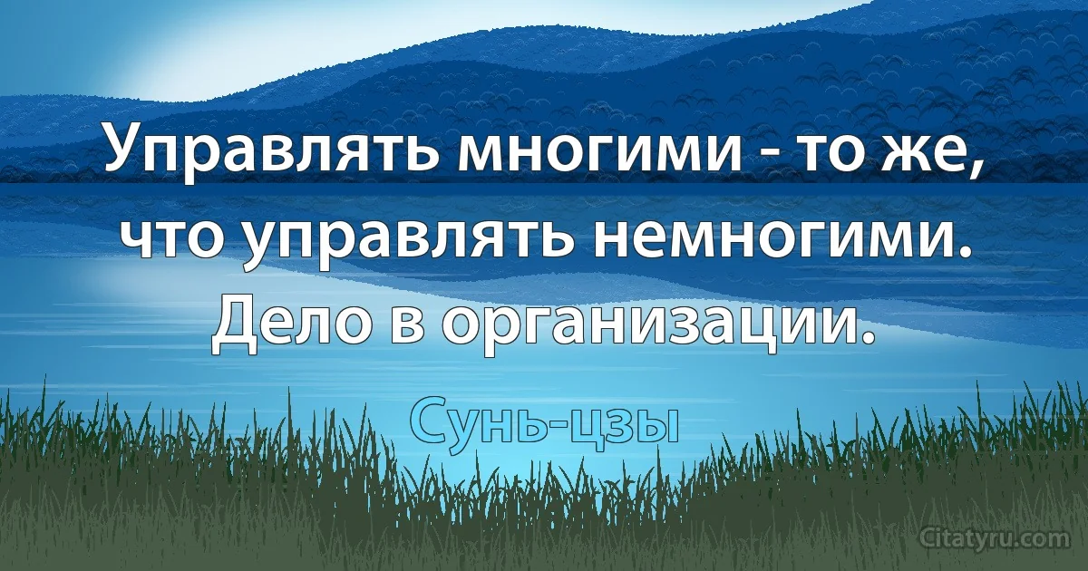 Управлять многими - то же, что управлять немногими. Дело в организации. (Сунь-цзы)