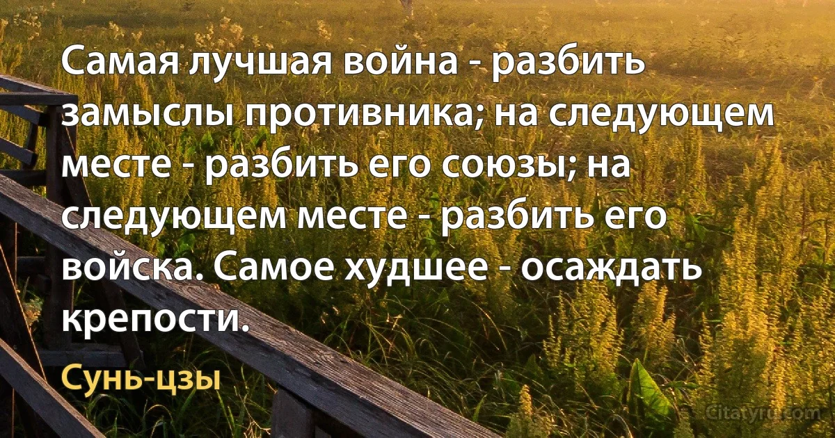 Самая лучшая война - разбить замыслы противника; на следующем месте - разбить его союзы; на следующем месте - разбить его войска. Самое худшее - осаждать крепости. (Сунь-цзы)