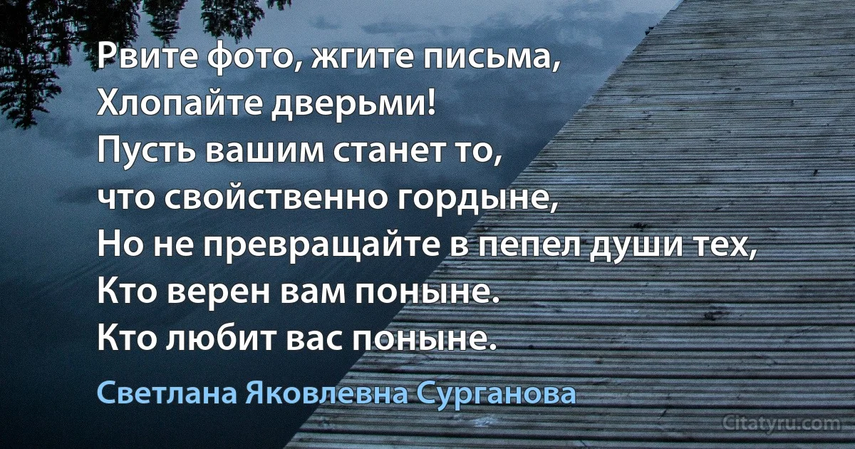 Рвите фото, жгите письма,
Хлопайте дверьми!
Пусть вашим станет то,
что свойственно гордыне,
Но не превращайте в пепел души тех,
Кто верен вам поныне.
Кто любит вас поныне. (Светлана Яковлевна Сурганова)