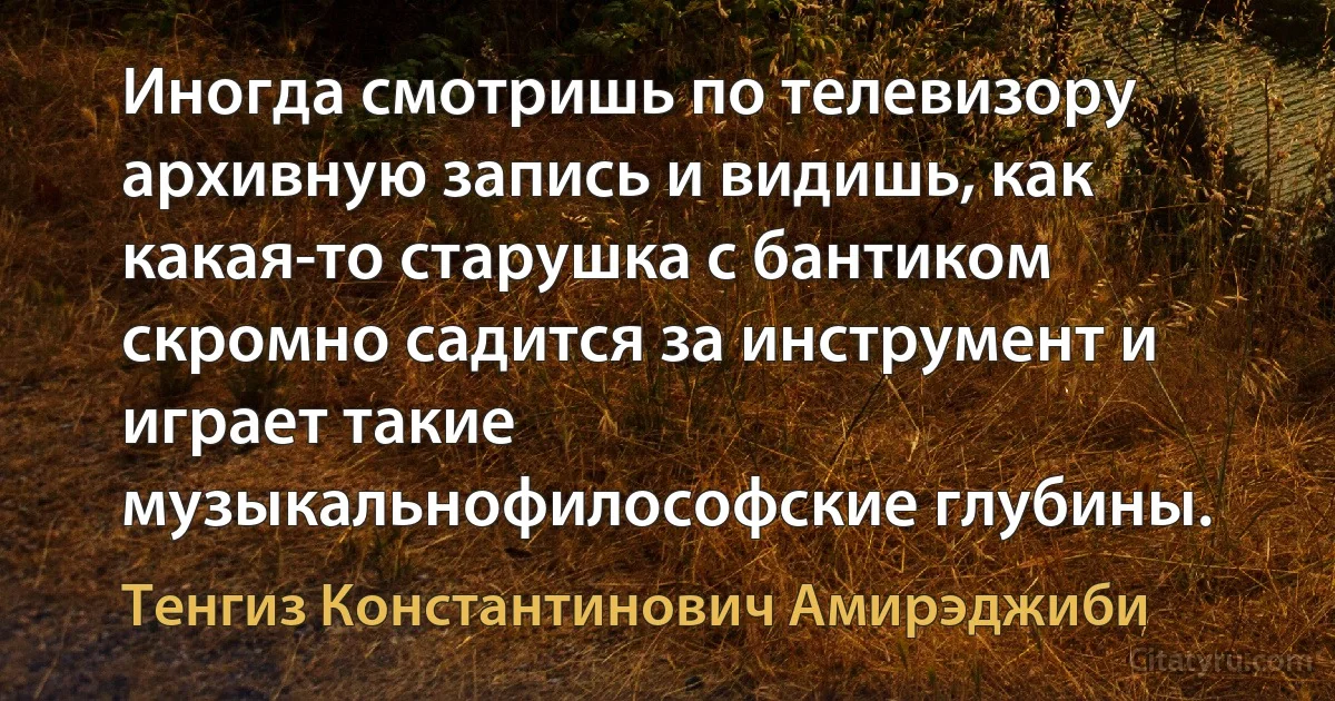 Иногда смотришь по телевизору архивную запись и видишь, как какая-то старушка с бантиком скромно садится за инструмент и играет такие музыкальнофилософские глубины. (Тенгиз Константинович Амирэджиби)