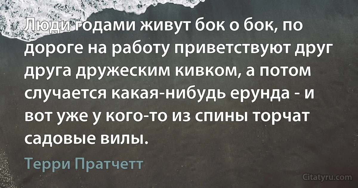 Люди годами живут бок о бок, по дороге на работу приветствуют друг друга дружеским кивком, а потом случается какая-нибудь ерунда - и вот уже у кого-то из спины торчат садовые вилы. (Терри Пратчетт)