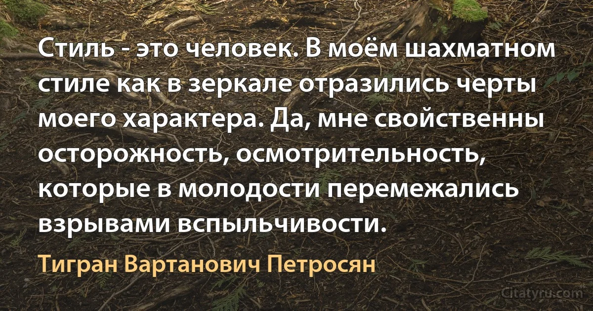 Стиль - это человек. В моём шахматном стиле как в зеркале отразились черты моего характера. Да, мне свойственны осторожность, осмотрительность, которые в молодости перемежались взрывами вспыльчивости. (Тигран Вартанович Петросян)