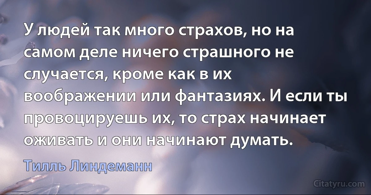 У людей так много страхов, но на самом деле ничего страшного не случается, кроме как в их воображении или фантазиях. И если ты провоцируешь их, то страх начинает оживать и они начинают думать. (Тилль Линдеманн)