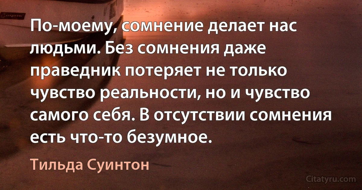 По-моему, сомнение делает нас людьми. Без сомнения даже праведник потеряет не только чувство реальности, но и чувство самого себя. В отсутствии сомнения есть что-то безумное. (Тильда Суинтон)