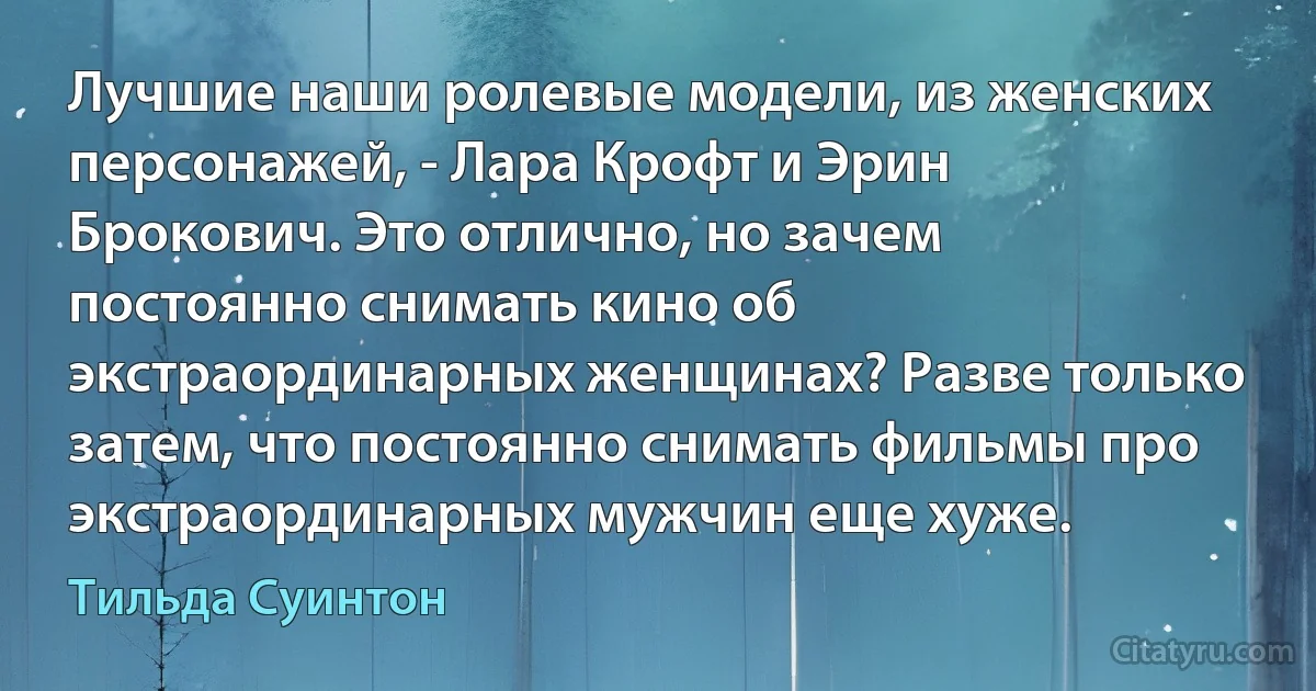 Лучшие наши ролевые модели, из женских персонажей, - Лара Крофт и Эрин Брокович. Это отлично, но зачем постоянно снимать кино об экстраординарных женщинах? Разве только затем, что постоянно снимать фильмы про экстраординарных мужчин еще хуже. (Тильда Суинтон)