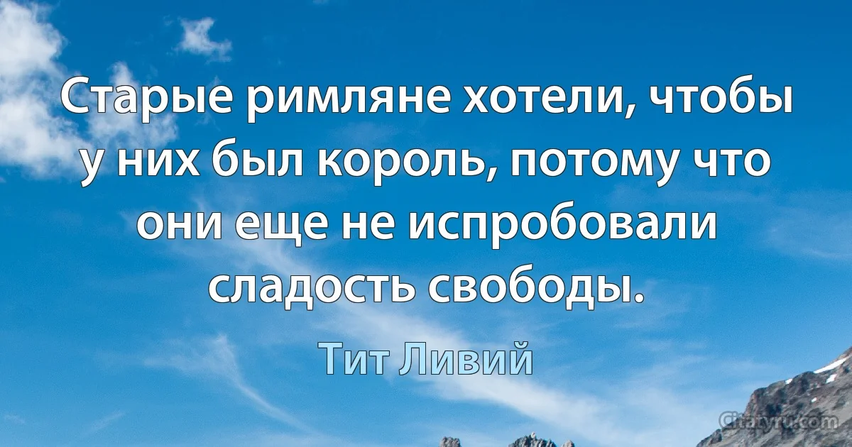 Старые римляне хотели, чтобы у них был король, потому что они еще не испробовали сладость свободы. (Тит Ливий)