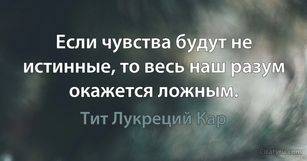 Если чувства будут не истинные, то весь наш разум окажется ложным. (Тит Лукреций Кар)