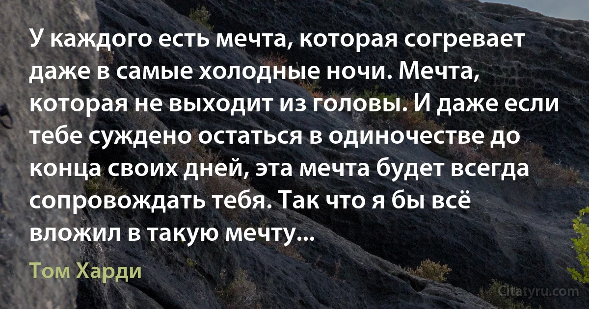 У каждого есть мечта, которая согревает даже в самые холодные ночи. Мечта, которая не выходит из головы. И даже если тебе суждено остаться в одиночестве до конца своих дней, эта мечта будет всегда сопровождать тебя. Так что я бы всё вложил в такую мечту... (Том Харди)