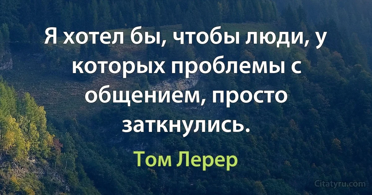 Я хотел бы, чтобы люди, у которых проблемы с общением, просто заткнулись. (Том Лерер)