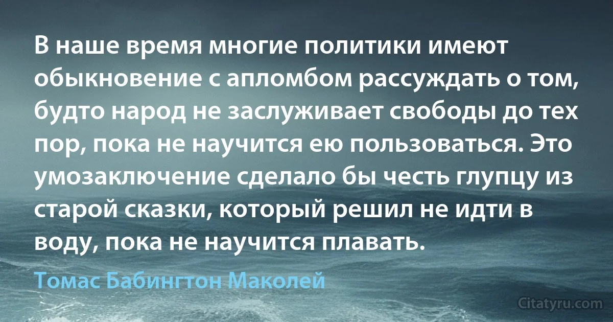 В наше время многие политики имеют обыкновение с апломбом рассуждать о том, будто народ не заслуживает свободы до тех пор, пока не научится ею пользоваться. Это умозаключение сделало бы честь глупцу из старой сказки, который решил не идти в воду, пока не научится плавать. (Томас Бабингтон Маколей)