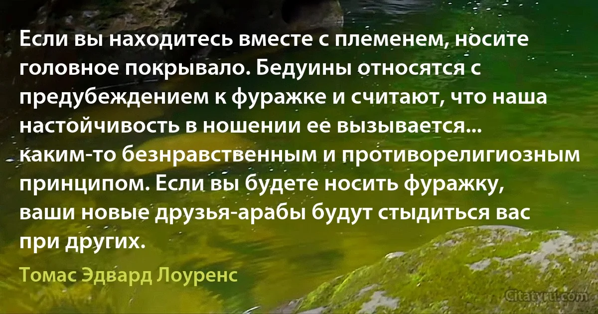 Если вы находитесь вместе с племенем, носите головное покрывало. Бедуины относятся с предубеждением к фуражке и считают, что наша настойчивость в ношении ее вызывается... каким-то безнравственным и противорелигиозным принципом. Если вы будете носить фуражку, ваши новые друзья-арабы будут стыдиться вас при других. (Томас Эдвард Лоуренс)