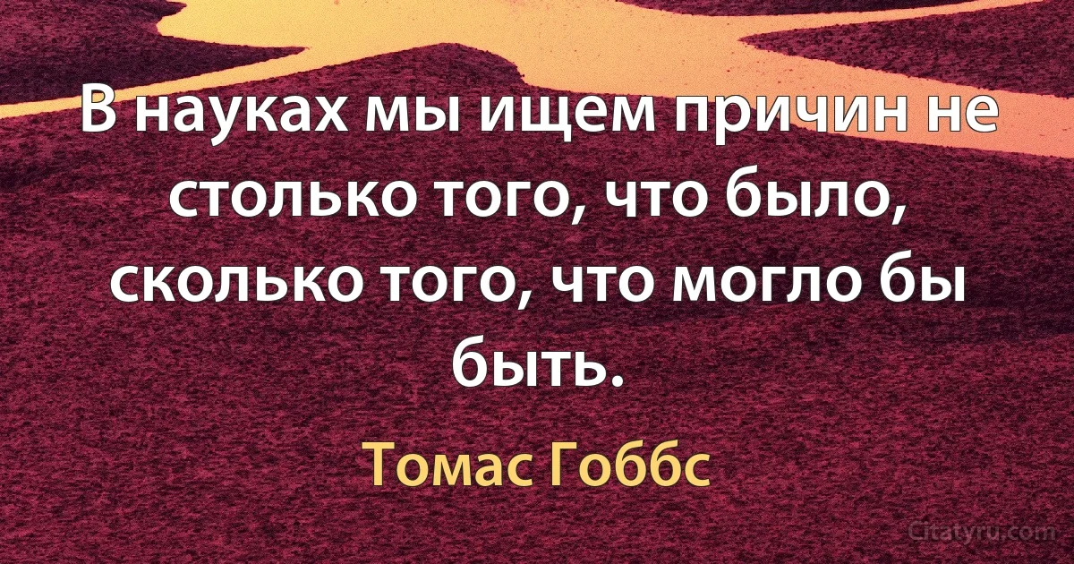 В науках мы ищем причин не столько того, что было, сколько того, что могло бы быть. (Томас Гоббс)